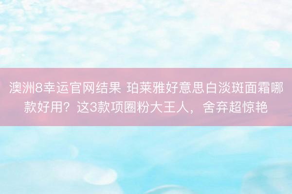 澳洲8幸运官网结果 珀莱雅好意思白淡斑面霜哪款好用?这3款项圈粉大王人,舍弃超惊艳