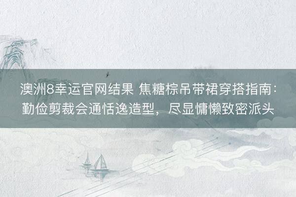 澳洲8幸运官网结果 焦糖棕吊带裙穿搭指南:勤俭剪裁会通恬逸造型,尽显慵懒致密派头