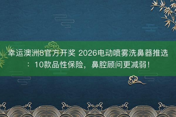 幸运澳洲8官方开奖 2026电动喷雾洗鼻器推选:10款品性保险,鼻腔顾问更减弱!