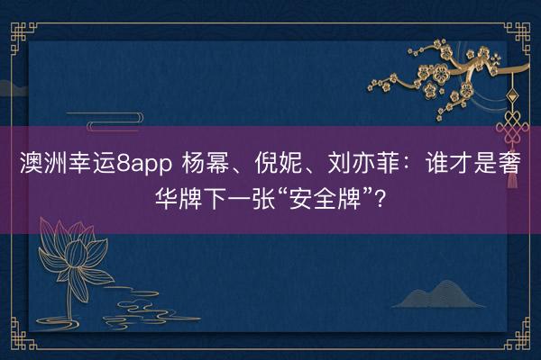 澳洲幸运8app 杨幂、倪妮、刘亦菲：谁才是奢华牌下一张“安全牌”？