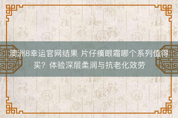 澳洲8幸运官网结果 片仔癀眼霜哪个系列值得买?体验深层柔润与抗老化效劳