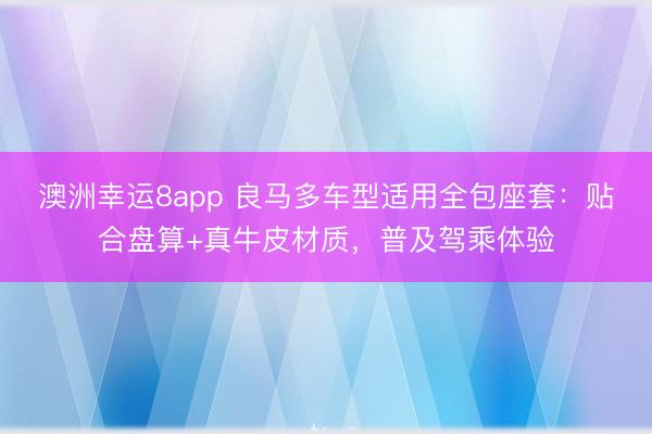 澳洲幸运8app 良马多车型适用全包座套：贴合盘算+真牛皮材质，普及驾乘体验