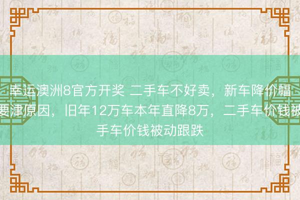 幸运澳洲8官方开奖 二手车不好卖,新车降价幅度大成要津原因,旧年12万车本年直降8万,二手车价钱被动跟跌