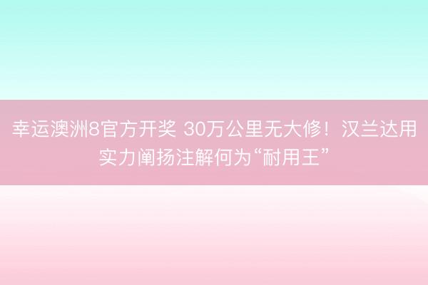幸运澳洲8官方开奖 30万公里无大修!汉兰达用实力阐扬注解何为“耐用王”