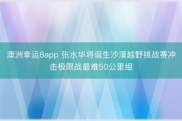 澳洲幸运8app 张水华将诞生沙漠越野挑战赛冲击极限战最难50公里组