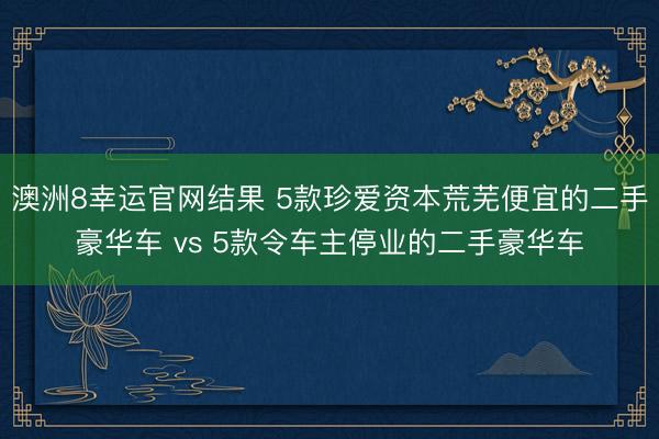 澳洲8幸运官网结果 5款珍爱资本荒芜便宜的二手豪华车 vs 5款令车主停业的二手豪华车