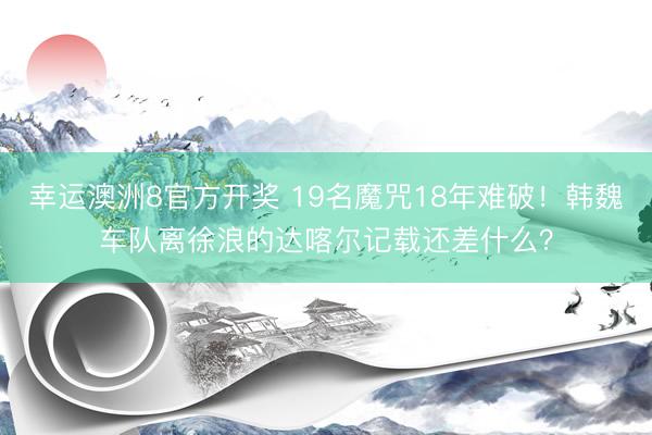 幸运澳洲8官方开奖 19名魔咒18年难破!韩魏车队离徐浪的达喀尔记载还差什么?