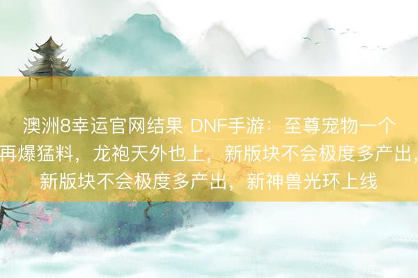 澳洲8幸运官网结果 DNF手游：至尊宠物一个2000RMB，内鬼再爆猛料，龙袍天外也上，新版块不会极度多产出，新神兽光环上线
