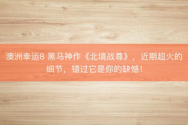 澳洲幸运8 黑马神作《北境战尊》，近期超火的细节，错过它是你的缺憾！