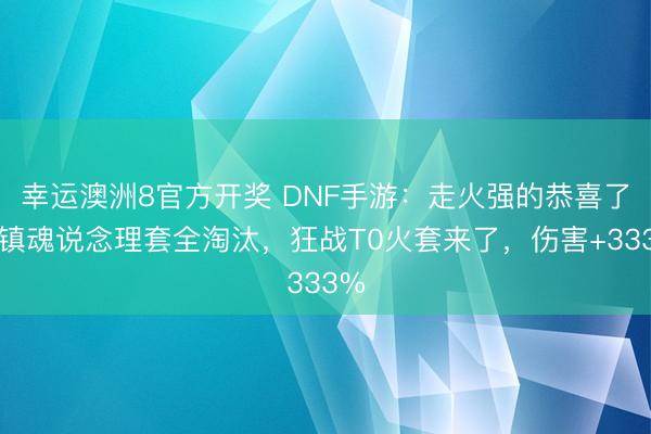 幸运澳洲8官方开奖 DNF手游:走火强的恭喜了,镇魂说念理套全淘汰,狂战T0火套来了,伤害+333%