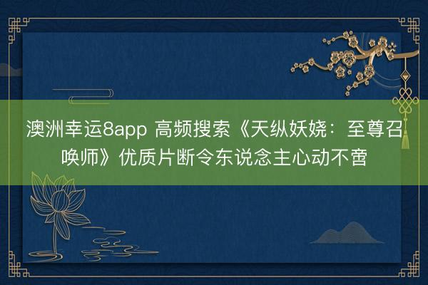 澳洲幸运8app 高频搜索《天纵妖娆：至尊召唤师》优质片断令东说念主心动不啻