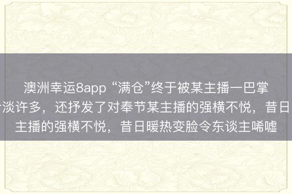 澳洲幸运8app “满仓”终于被某主播一巴掌狠狠打醒,格调瓦解冷淡许多,还抒发了对奉节某主播的强横不悦,昔日暖热变脸令东谈主唏嘘