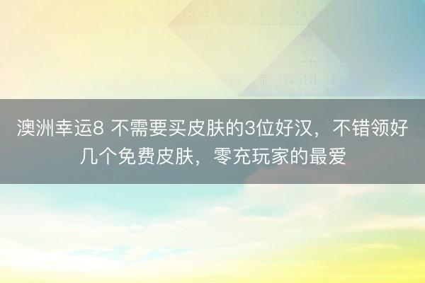 澳洲幸运8 不需要买皮肤的3位好汉,不错领好几个免费皮肤,零充玩家的最爱