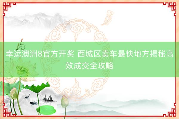 幸运澳洲8官方开奖 西城区卖车最快地方揭秘高效成交全攻略